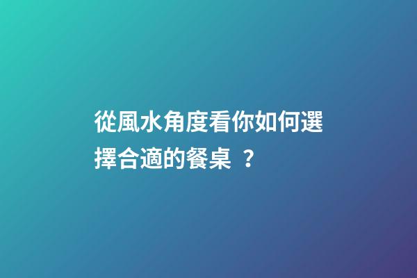 從風水角度看你如何選擇合適的餐桌？
